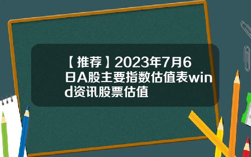 【推荐】2023年7月6日A股主要指数估值表wind资讯股票估值