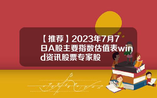 【推荐】2023年7月7日A股主要指数估值表wind资讯股票专家股