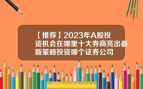 【推荐】2023年A股投资机会在哪里十大券商亮出最新策略投资哪个证券公司