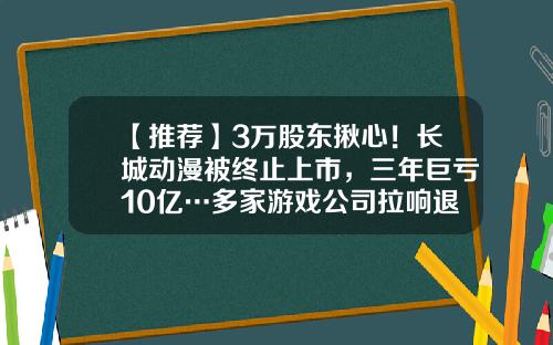【推荐】3万股东揪心！长城动漫被终止上市，三年巨亏10亿…多家游戏公司拉响退市警报-长城动漫股票目标价是多少