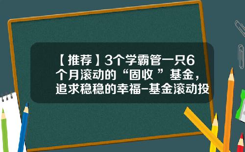【推荐】3个学霸管一只6个月滚动的“固收+”基金，追求稳稳的幸福-基金滚动投资