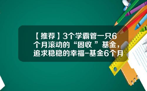 【推荐】3个学霸管一只6个月滚动的“固收+”基金，追求稳稳的幸福-基金6个月