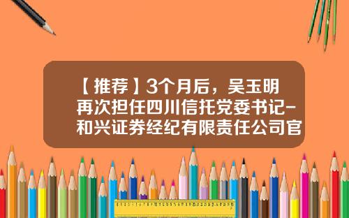 【推荐】3个月后，吴玉明再次担任四川信托党委书记-和兴证券经纪有限责任公司官网