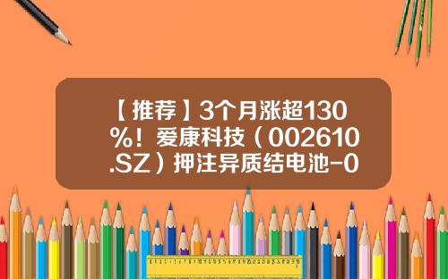 【推荐】3个月涨超130%！爱康科技（002610.SZ）押注异质结电池-002610基金