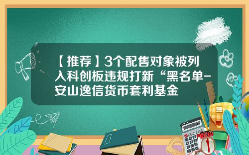 【推荐】3个配售对象被列入科创板违规打新“黑名单-安山逸信货币套利基金