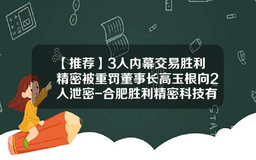 【推荐】3人内幕交易胜利精密被重罚董事长高玉根向2人泄密-合肥胜利精密科技有限公司