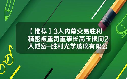 【推荐】3人内幕交易胜利精密被重罚董事长高玉根向2人泄密-胜利光学玻璃有限公司
