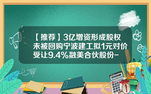 【推荐】3亿增资形成股权未被回购宁波建工拟1元对价受让9.4%融美合伙股份-宁波中经数据科技发展有限公司