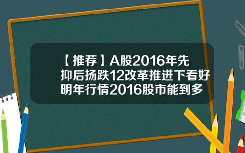 【推荐】A股2016年先抑后扬跌12改革推进下看好明年行情2016股市能到多少点