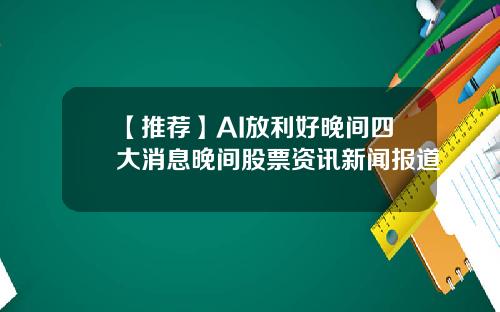 【推荐】AI放利好晚间四大消息晚间股票资讯新闻报道