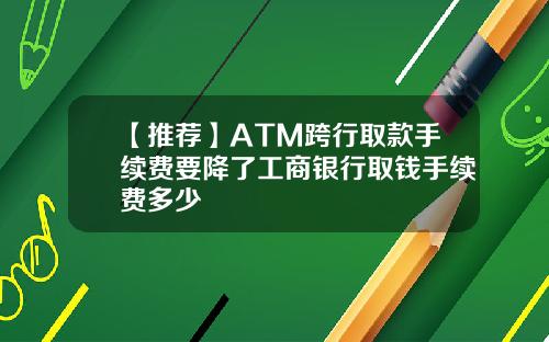 【推荐】ATM跨行取款手续费要降了工商银行取钱手续费多少