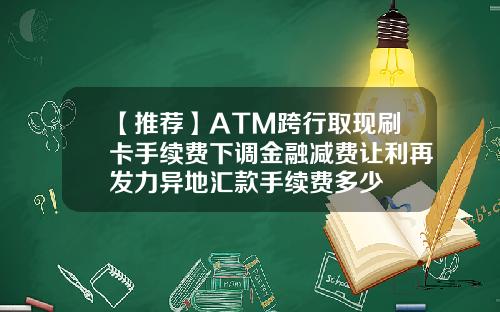【推荐】ATM跨行取现刷卡手续费下调金融减费让利再发力异地汇款手续费多少