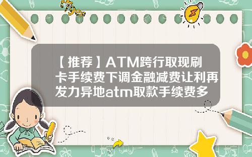 【推荐】ATM跨行取现刷卡手续费下调金融减费让利再发力异地atm取款手续费多少