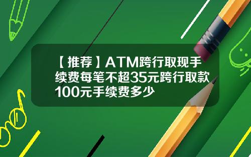 【推荐】ATM跨行取现手续费每笔不超35元跨行取款100元手续费多少