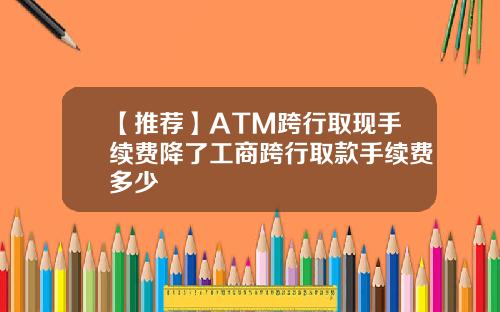 【推荐】ATM跨行取现手续费降了工商跨行取款手续费多少