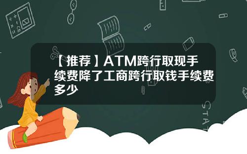 【推荐】ATM跨行取现手续费降了工商跨行取钱手续费多少