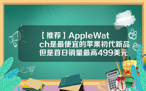 【推荐】AppleWatch是最便宜的苹果初代新品但是首日销量最高499美元等于多少