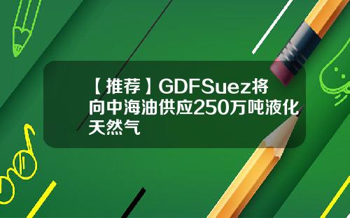 【推荐】GDFSuez将向中海油供应250万吨液化天然气