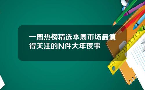 一周热榜精选本周市场最值得关注的N件大年夜事
