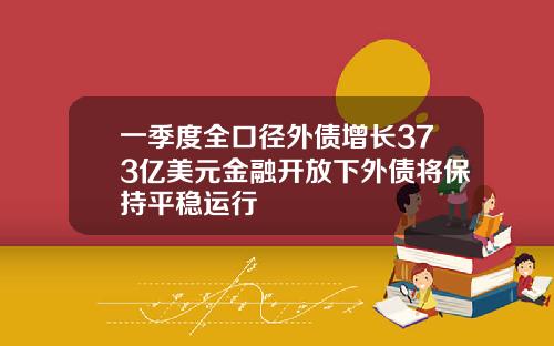 一季度全口径外债增长373亿美元金融开放下外债将保持平稳运行