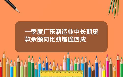 一季度广东制造业中长期贷款余额同比劲增逾四成