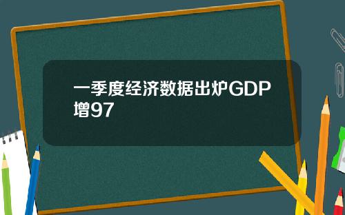 一季度经济数据出炉GDP增97