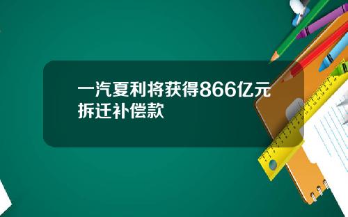 一汽夏利将获得866亿元拆迁补偿款