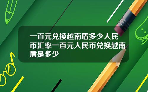 一百元兑换越南盾多少人民币汇率一百元人民币兑换越南盾是多少