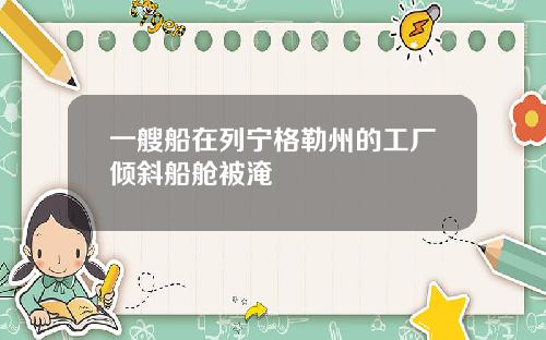 一艘船在列宁格勒州的工厂倾斜船舱被淹