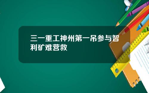 三一重工神州第一吊参与智利矿难营救