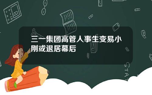 三一集团高管人事生变易小刚或退居幕后