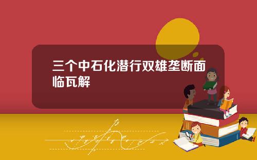 三个中石化潜行双雄垄断面临瓦解