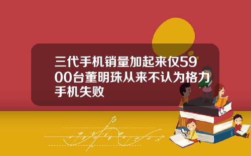 三代手机销量加起来仅5900台董明珠从来不认为格力手机失败