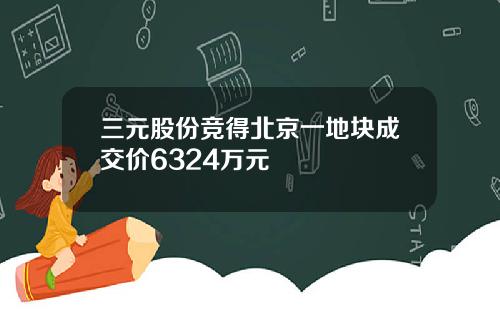 三元股份竞得北京一地块成交价6324万元