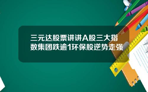 三元达股票讲讲A股三大指数集团跌逾1环保股逆势走强