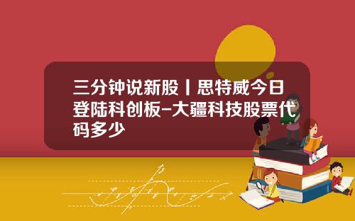 三分钟说新股丨思特威今日登陆科创板-大疆科技股票代码多少