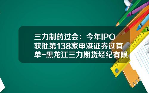 三力制药过会：今年IPO获批第138家申港证券过首单-黑龙江三力期货经纪有限责任公司
