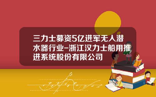 三力士募资5亿进军无人潜水器行业-浙江汉力士船用推进系统股份有限公司