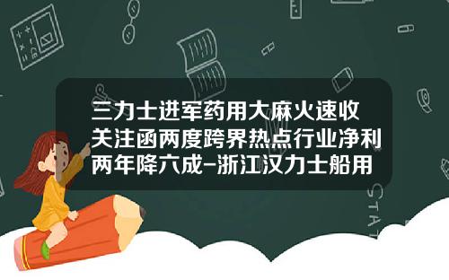 三力士进军药用大麻火速收关注函两度跨界热点行业净利两年降六成-浙江汉力士船用推进系统股份有限公司