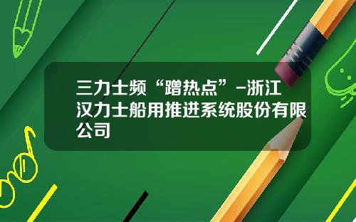 三力士频“蹭热点”-浙江汉力士船用推进系统股份有限公司