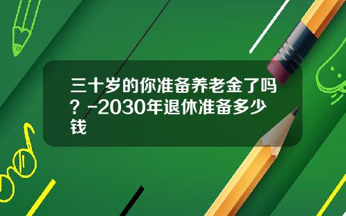 三十岁的你准备养老金了吗？-2030年退休准备多少钱