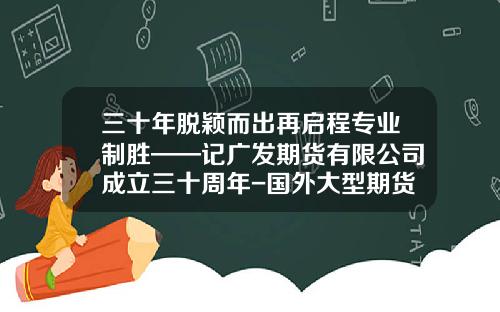 三十年脱颖而出再启程专业制胜——记广发期货有限公司成立三十周年-国外大型期货公司