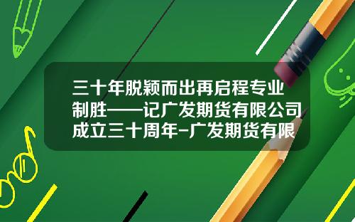三十年脱颖而出再启程专业制胜——记广发期货有限公司成立三十周年-广发期货有限公司