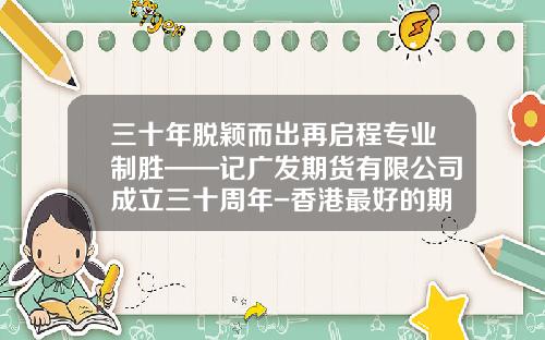 三十年脱颖而出再启程专业制胜——记广发期货有限公司成立三十周年-香港最好的期货公司