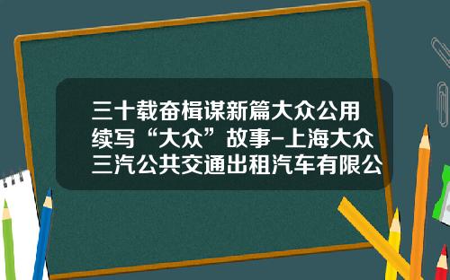 三十载奋楫谋新篇大众公用续写“大众”故事-上海大众三汽公共交通出租汽车有限公司