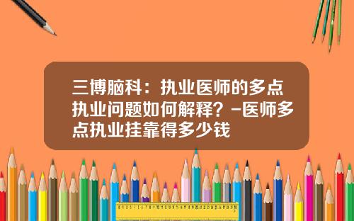 三博脑科：执业医师的多点执业问题如何解释？-医师多点执业挂靠得多少钱