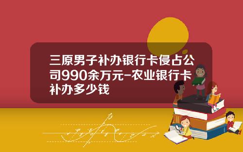 三原男子补办银行卡侵占公司990余万元-农业银行卡补办多少钱