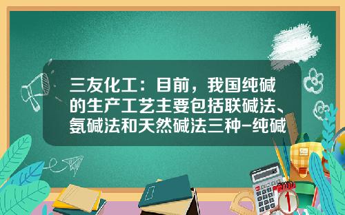 三友化工：目前，我国纯碱的生产工艺主要包括联碱法、氨碱法和天然碱法三种-纯碱行业公司