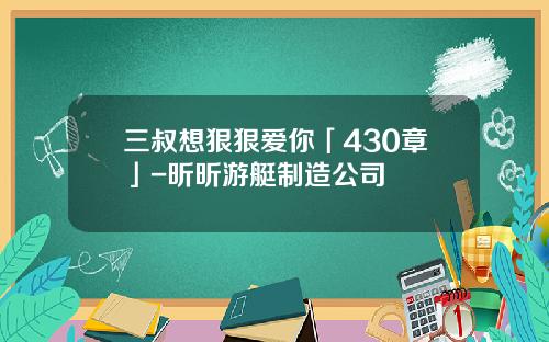 三叔想狠狠爱你「430章」-昕昕游艇制造公司