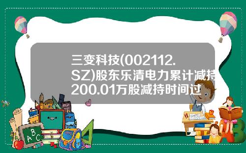 三变科技(002112.SZ)股东乐清电力累计减持200.01万股减持时间过半-浙江乐清市电力实业有限总公司